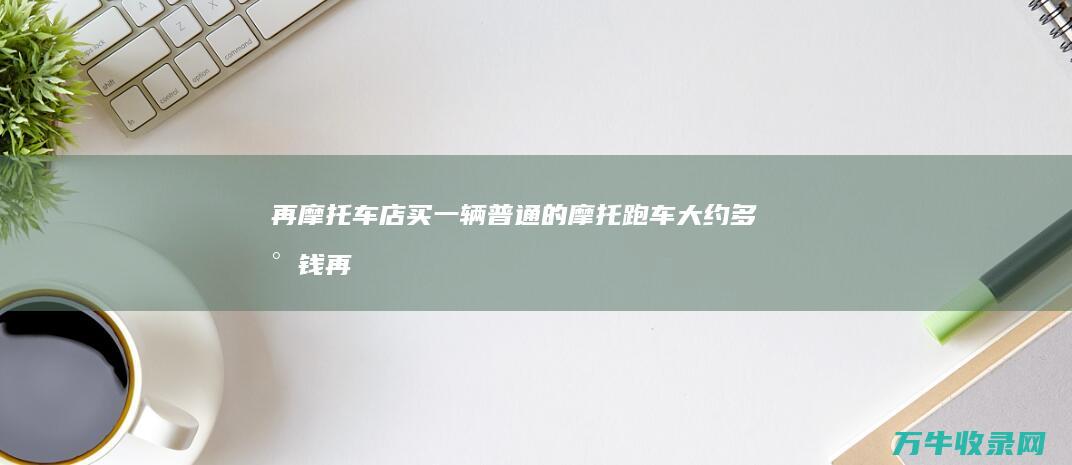 再摩托车店买一辆普通的摩托跑车大约多少钱 (再摩托车店买车划算吗)