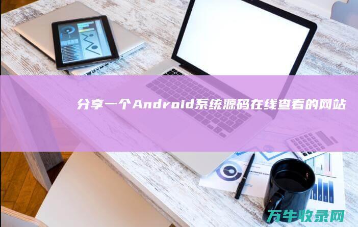 分享一个Android系统源码在线查看的网站 (分享一个案例)